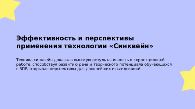  Эффективность и перспективы применения технологии «Синквейн»  Техника синквейн доказала высокую результативность в коррекционной работе, способствуя развитию речи и творческого потенциала обучающихся с ЗПР, открывая перспективы для дальнейших исследований. 