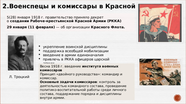 2. Военспецы и комиссары в Красной Армии 5(28) января 1918 г. правительство приняло декрет  о создании Рабоче-крестьянской Красной Армии (РККА) 29 января (11 февраля) — об организации Красного Флота. укрепление воинской дисциплины поддержка всеобщей мобилизации введение в армии единоначалия привлечь в РККА офицеров царской армии   Весна 1918 г. введение института военных комиссаров Принцип «двойного руководства»: командир и комиссар.  Основные задачи комиссаров : контроль за деятельностью командного состава, проведение политико-воспитательной работы среди личного состава, поддержание порядка и дисциплины внутри армии.  Л. Троцкий 
