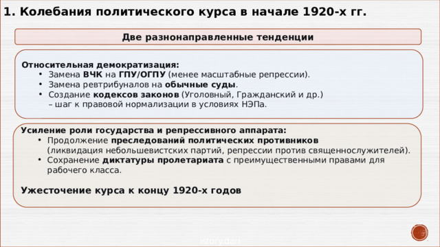 1. Колебания политического курса в начале 1920-х гг. Две разнонаправленные тенденции Относительная демократизация: Замена  ВЧК  на  ГПУ/ОГПУ  (менее масштабные репрессии). Замена ревтрибуналов на  обычные суды . Создание  кодексов законов  (Уголовный, Гражданский и др.)  – шаг к правовой нормализации в условиях НЭПа. Замена  ВЧК  на  ГПУ/ОГПУ  (менее масштабные репрессии). Замена ревтрибуналов на  обычные суды . Создание  кодексов законов  (Уголовный, Гражданский и др.)  – шаг к правовой нормализации в условиях НЭПа. Усиление роли государства и репрессивного аппарата: Продолжение  преследований политических противников    (ликвидация небольшевистских партий, репрессии против священнослужителей). Сохранение  диктатуры пролетариата  с преимущественными правами для рабочего класса.   Продолжение  преследований политических противников    (ликвидация небольшевистских партий, репрессии против священнослужителей). Сохранение  диктатуры пролетариата  с преимущественными правами для рабочего класса.   Ужесточение курса к концу 1920-х годов 