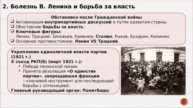 2. Болезнь В. Ленина и борьба за власть Обстановка после Гражданской войны Активизация  внутрипартийных дискуссий  о путях развития страны. Обострение  борьбы за власть . Ключевые фигуры:    Ленин, Троцкий, Зиновьев, Каменев,  Сталин , Рыков, Бухарин, Калинин. Основное противостояние:  Ленин VS Троцкий . Укрепление единоличной власти партии (1921 г.) Х съезд РКП(б) (март 1921 г.): Победа ленинской линии. Принята резолюция  «О единстве партии» ,  запрещавшая фракции    – ключевой инструмент для последующей борьбы с оппозицией. Победа ленинской линии. Принята резолюция  «О единстве партии» ,  запрещавшая фракции    – ключевой инструмент для последующей борьбы с оппозицией. Главный руководящий орган:   Политбюро . 