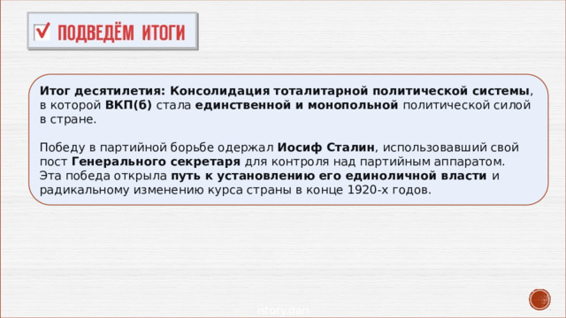 Итог десятилетия:   Консолидация тоталитарной политической системы , в которой  ВКП(б)  стала  единственной и монопольной  политической силой в стране. Победу в партийной борьбе одержал  Иосиф Сталин , использовавший свой пост  Генерального секретаря  для контроля над партийным аппаратом.  Эта победа открыла путь к установлению его единоличной власти и радикальному изменению курса страны в конце 1920-х годов. 
