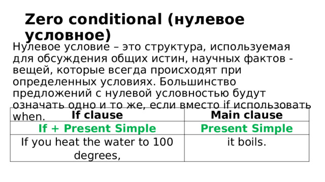 Zero conditional (нулевое условное) Нулевое условие – это структура, используемая для обсуждения общих истин, научных фактов - вещей, которые всегда происходят при определенных условиях. Большинство предложений с нулевой условностью будут означать одно и то же, если вместо if использовать when. If clause If + Present Simple Main clause If you heat the water to 100 degrees, Present Simple it boils. 