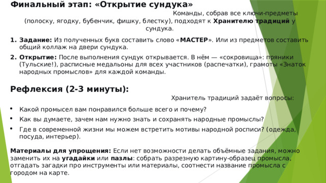 Финальный этап: «Открытие сундука»  Команды, собрав все ключи-предметы (полоску, ягодку, бубенчик, фишку, блестку), подходят к  Хранителю традиций  у сундука. Задание:  Из полученных букв составить слово « МАСТЕР ». Или из предметов составить общий коллаж на двери сундука. Открытие:  После выполнения сундук открывается. В нём — «сокровища»: пряники (Тульские!), расписные медальоны для всех участников (распечатки), грамоты «Знаток народных промыслов» для каждой команды. Рефлексия (2-3 минуты):  Хранитель традиций задаёт вопросы: Какой промысел вам понравился больше всего и почему? Как вы думаете, зачем нам нужно знать и сохранять народные промыслы? Где в современной жизни мы можем встретить мотивы народной росписи? (одежда, посуда, интерьер). Материалы для упрощения:  Если нет возможности делать объёмные задания, можно заменить их на  угадайки  или  пазлы : собрать разрезную картину-образец промысла, отгадать загадки про инструменты или материалы, соотнести название промысла с городом на карте. 