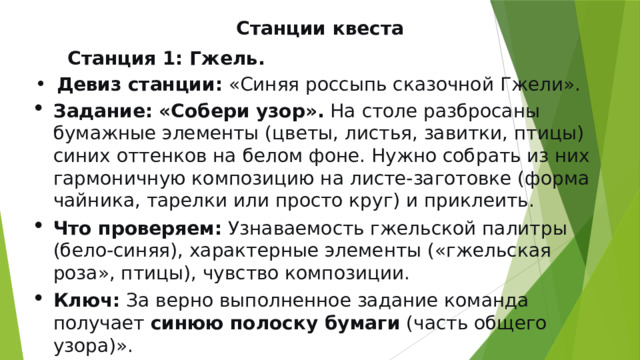 Станции квеста  Станция 1: Гжель.  Девиз станции:  «Синяя россыпь сказочной Гжели». Задание: «Собери узор».  На столе разбросаны бумажные элементы (цветы, листья, завитки, птицы) синих оттенков на белом фоне. Нужно собрать из них гармоничную композицию на листе-заготовке (форма чайника, тарелки или просто круг) и приклеить. Что проверяем:  Узнаваемость гжельской палитры (бело-синяя), характерные элементы («гжельская роза», птицы), чувство композиции. Ключ:  За верно выполненное задание команда получает  синюю полоску бумаги  (часть общего узора)». 