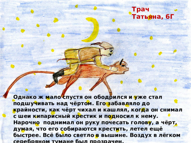 Трач Татьяна, 6Г Однако ж мало спустя он ободрился и уже стал подшучивать над чёртом. Его забавляло до крайности, как чёрт чихал и кашлял, когда он снимал с шеи кипарисный крестик и подносил к нему. Нарочно поднимал он руку почесать голову, а чёрт, думая, что его собираются крестить, летел ещё быстрее. Всё было светло в вышине. Воздух в лёгком серебряном тумане был прозрачен. 