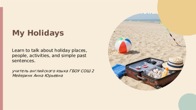My Holidays Learn to talk about holiday places, people, activities, and simple past sentences. учитель английского языка ГБОУ СОШ 2 Мейеринк Анна Юрьевна   