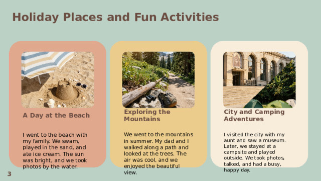 Holiday Places and Fun Activities  A Day at the Beach City and Camping Adventures Exploring the Mountains    We went to the mountains in summer. My dad and I walked along a path and looked at the trees. The air was cool, and we enjoyed the beautiful view. I visited the city with my aunt and saw a museum. Later, we stayed at a campsite and played outside. We took photos, talked, and had a busy, happy day. I went to the beach with my family. We swam, played in the sand, and ate ice cream. The sun was bright, and we took photos by the water. 3  