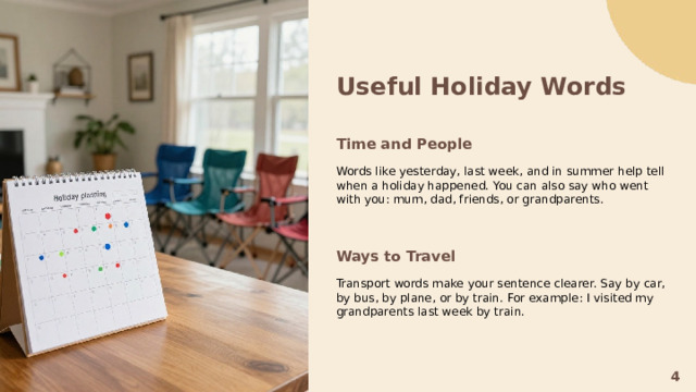 Useful Holiday Words   Time and People  Words like yesterday, last week, and in summer help tell when a holiday happened. You can also say who went with you: mum, dad, friends, or grandparents. Ways to Travel  Transport words make your sentence clearer. Say by car, by bus, by plane, or by train. For example: I visited my grandparents last week by train. 4  