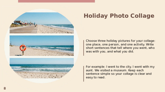 Holiday Photo Collage  Choose three holiday pictures for your collage: one place, one person, and one activity. Write short sentences that tell where you went, who was with you, and what you did. For example: I went to the city. I went with my aunt. We visited a museum. Keep each sentence simple so your collage is clear and easy to read. 8  