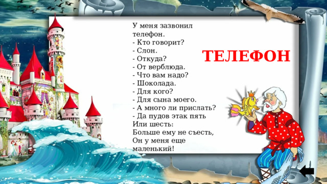 У меня зазвонил телефон. - Кто говорит? - Слон. - Откуда? - От верблюда. - Что вам надо? - Шоколада. - Для кого? - Для сына моего. - А много ли прислать? - Да пудов этак пять Или шесть: Больше ему не съесть, Он у меня еще маленький! ТЕЛЕФОН 