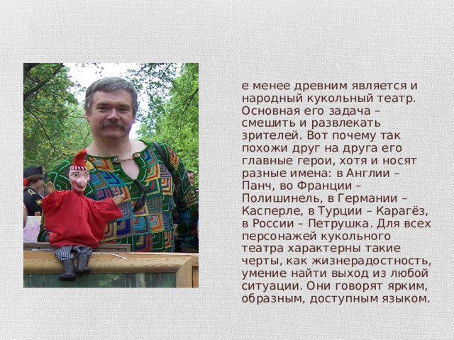 Не менее древним является и народный кукольный театр. Основная его задача – смешить и развлекать зрителей. Вот почему так похожи друг на друга его главные герои, хотя и носят разные имена: в Англии – Панч, во Франции – Полишинель, в Германии – Касперле, в Турции – Карагёз, в России – Петрушка. Для всех персонажей кукольного театра характерны такие черты, как жизнерадостность, умение найти выход из любой ситуации. Они говорят ярким, образным, доступным языком. 