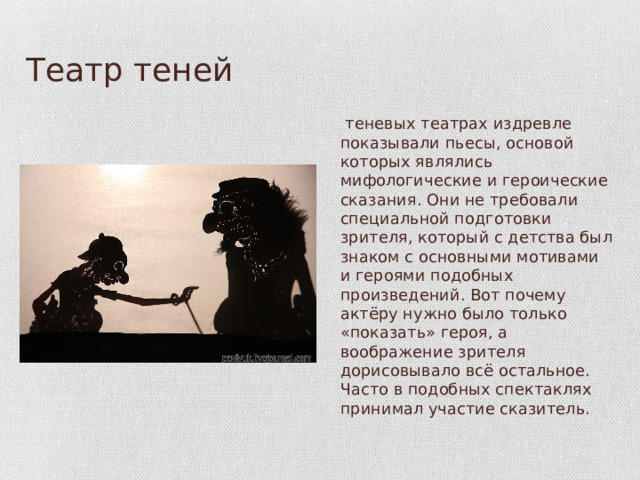 Театр теней В теневых театрах издревле показывали пьесы, основой которых являлись мифологические и героические сказания. Они не требовали специальной подготовки зрителя, который с детства был знаком с основными мотивами и героями подобных произведений. Вот почему актёру нужно было только «показать» героя, а воображение зрителя дорисовывало всё остальное. Часто в подобных спектаклях принимал участие сказитель. 