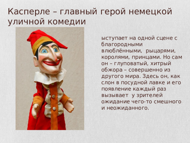 Касперле – главный герой немецкой уличной комедии Выступает на одной сцене с благородными влюблёнными, рыцарями, королями, принцами. Но сам он – глуповатый, хитрый обжора – совершенно из другого мира. Здесь он, как слон в посудной лавке и его появление каждый раз вызывает у зрителей ожидание чего-то смешного и неожиданного.  