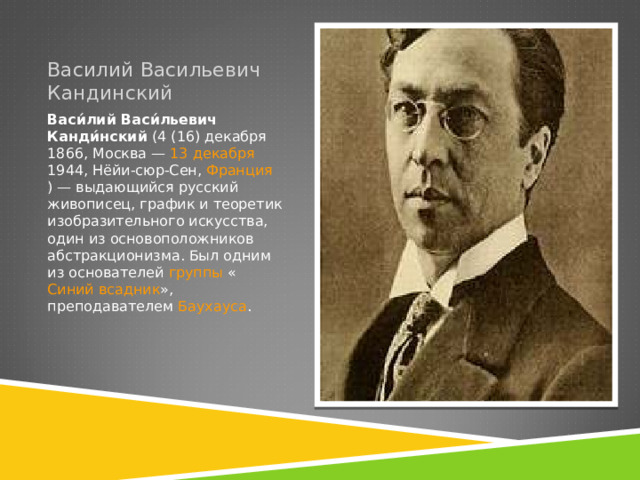 Василий Васильевич Кандинский Васи́лий Васи́льевич Канди́нский  ( 4 (16) декабря   1866 ,  Москва  —  13 декабря   1944 ,  Нёйи-сюр-Сен ,  Франция ) — выдающийся русский живописец, график и теоретик изобразительного искусства, один из основоположников абстракционизма . Был одним из основателей  группы  « Синий всадник », преподавателем  Баухауса . 