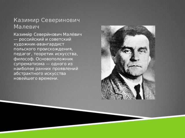 Казимир Северинович Малевич Казими́р Севери́нович Мале́вич — российский и советский художник-авангардист польского происхождения, педагог, теоретик искусства, философ. Основоположник супрематизма — одного из наиболее ранних проявлений абстрактного искусства новейшего времени. 