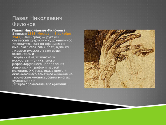 Павел Николаевич Филонов Па́вел Никола́евич Фило́нов  ( 8 января   1883 ,  Москва  —  3 декабря   1941 , Ленинград) — русский, советский художник(художник−исследователь, как он официально именовал себя сам), поэт, один из лидеров русского авангарда; основатель и теоретик аналитического искусства — уникального реформирующего направления живописи и графики первой половины XX века, оказавшего и оказывающего заметное влияние на творческие умонастроения многих художников и литераторовновейшего времени. 
