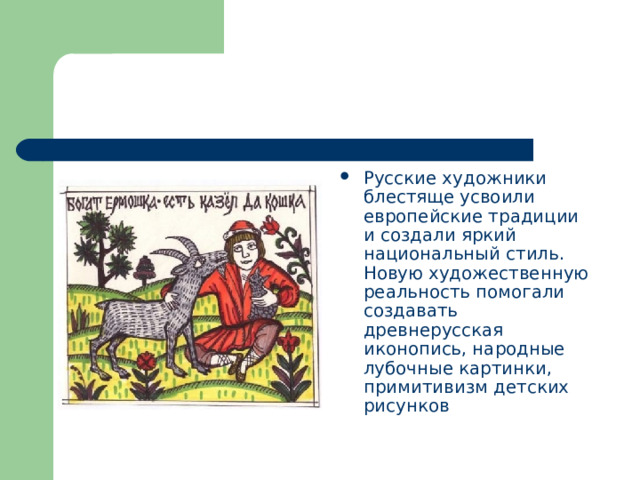 Русские художники блестяще усвоили европейские традиции и создали яркий национальный стиль. Новую художественную реальность помогали создавать древнерусская иконопись, народные лубочные картинки, примитивизм детских рисунков 