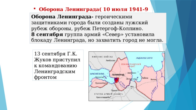 Оборона Ленинграда( 10 июля 1941-9 августа 1944) Оборона Ленинграда- героическими защитниками города были созданы лужский рубеж обороны, рубеж Петергоф-Колпино. 8 сентября группа армий «Север» установила блокаду Ленинграда, но захватить город не могла. 13 сентября Г.К. Жуков приступил к командованию Ленинградским фронтом 