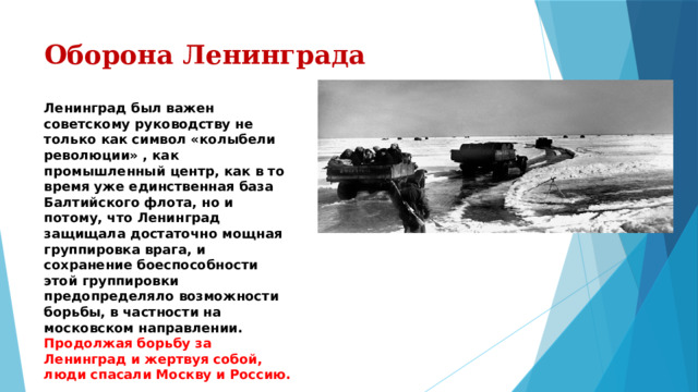 Оборона Ленинграда Ленинград был важен советскому руководству не только как символ «колыбели революции» , как промышленный центр, как в то время уже единственная база Балтийского флота, но и потому, что Ленинград защищала достаточно мощная группировка врага, и сохранение боеспособности этой группировки предопределяло возможности борьбы, в частности на московском направлении.  Продолжая борьбу за Ленинград и жертвуя собой, люди спасали Москву и Россию. 