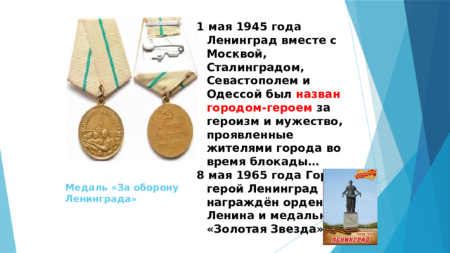 1 мая 1945 года Ленинград вместе с Москвой, Сталинградом, Севастополем и Одессой был назван городом-героем за героизм и мужество, проявленные жителями города во время блокады… 8 мая 1965 года Город-герой Ленинград был награждён орденом Ленина и медалью «Золотая Звезда». Медаль «За оборону Ленинграда » 