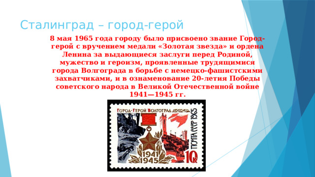 Сталинград – город-герой 8 мая 1965 года городу было присвоено звание Город-герой с вручением медали «Золотая звезда» и ордена Ленина за выдающиеся заслуги перед Родиной, мужество и героизм, проявленные трудящимися города Волгограда в борьбе с немецко-фашистскими захватчиками, и в ознаменование 20-летия Победы советского народа в Великой Отечественной войне 1941—1945 гг. 
