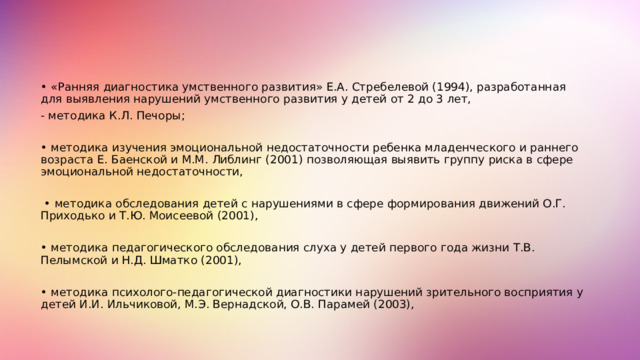 Методики ранней диагностики и психопедагогической помощи детям раннего возраста: • «Ранняя диагностика умственного развития» Е.А. Стребелевой (1994), разработанная для выявления нарушений умственного развития у детей от 2 до 3 лет, - методика К.Л. Печоры; • методика изучения эмоциональной недостаточности ребенка младенческого и раннего возраста Е. Баенской и М.М. Либлинг (2001) позволяющая выявить группу риска в сфере эмоциональной недостаточности, • методика обследования детей с нарушениями в сфере формирования движений О.Г. Приходько и Т.Ю. Моисеевой (2001), • методика педагогического обследования слуха у детей первого года жизни Т.В. Пелымской и Н.Д. Шматко (2001), • методика психолого-педагогической диагностики нарушений зрительного восприятия у детей И.И. Ильчиковой, М.Э. Вернадской, О.В. Парамей (2003), 4 