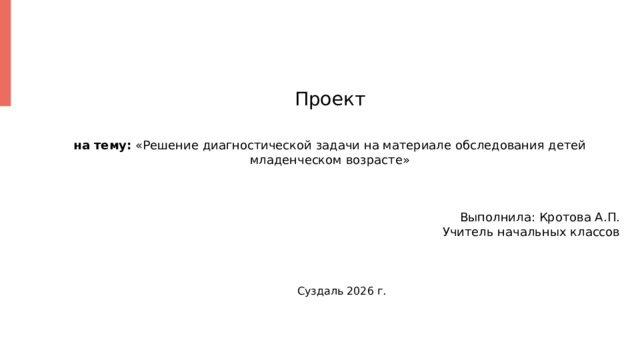 Проект на тему: «Решение диагностической задачи на материале обследования детей младенческом возрасте» Выполнила: Кротова А.П. Учитель начальных классов  Суздаль 2026 г. 