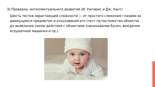 3) Проверка интеллектуального развития (И. Ужгирис и Дж. Хант)  Шесть тестов нарастающей сложности — от простого слежения глазами за движущимся предметом и отыскивания его (тест па постоянство объекта) до выявления схемы действия с объектами (нанизывание бусин, вождение игрушечной машинки и пр.). 