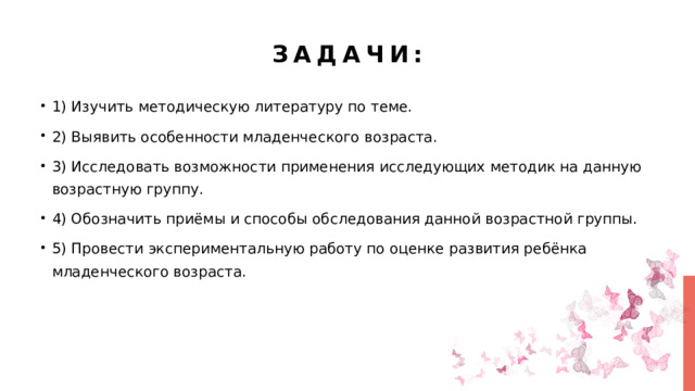 Задачи: 1) Изучить методическую литературу по теме. 2) Выявить особенности младенческого возраста. 3) Исследовать возможности применения исследующих методик на данную возрастную группу. 4) Обозначить приёмы и способы обследования данной возрастной группы. 5) Провести экспериментальную работу по оценке развития ребёнка младенческого возраста. 