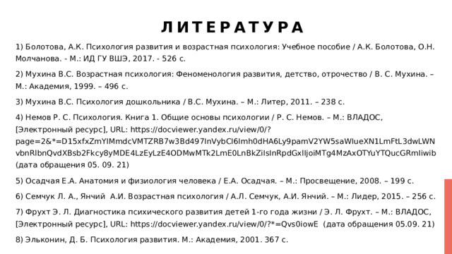 Литература 1) Болотова, А.К. Психология развития и возрастная психология: Учебное пособие / А.К. Болотова, О.Н. Молчанова. - М.: ИД ГУ ВШЭ, 2017. - 526 c. 2) Мухина В.С. Возрастная психология: Феноменология развития, детство, отрочество / В. С. Мухина. – М.: Академия, 1999. – 496 с. 3) Мухина В.С. Психология дошкольника / В.С. Мухина. – М.: Литер, 2011. – 238 с. 4) Немов Р. С. Психология. Книга 1. Общие основы психологии / Р. С. Немов. – М.: ВЛАДОС, [Электронный ресурс], URL: https://docviewer.yandex.ru/view/0/?page=2&*=D15xfxZmYIMmdcVMTZRB7w3Bd497InVybCI6Imh0dHA6Ly9pamV2YW5saWIueXN1LmFtL3dwLWNvbnRlbnQvdXBsb2Fkcy8yMDE4LzEyLzE4ODMwMTk2LmE0LnBkZiIsInRpdGxlIjoiMTg4MzAxOTYuYTQucGRmIiwib (дата обращения 05. 09. 21) 5) Осадчая Е.А. Анатомия и физиология человека / Е.А. Осадчая. – М.: Просвещение, 2008. – 199 с. 6) Семчук Л. А., Янчий А.И. Возрастная психология / А.Л. Семчук, А.И. Янчий. – М.: Лидер, 2015. – 256 с. 7) Фрухт Э. Л. Диагностика психического развития детей 1-го года жизни / Э. Л. Фрухт. – М.: ВЛАДОС, [Электронный ресурс], URL: https://docviewer.yandex.ru/view/0/?*=Qvs0iowE (дата обращения 05.09. 21) 8) Эльконин, Д. Б. Психология развития. М.: Академия, 2001. 367 с. 