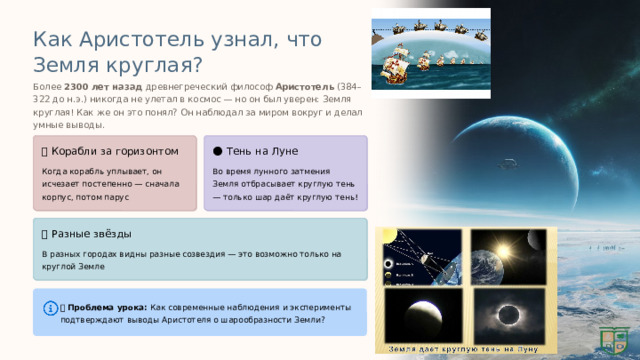  Как Аристотель узнал, что Земля круглая? Более 2300 лет назад древнегреческий философ Аристотель (384–322 до н.э.) никогда не улетал в космос — но он был уверен: Земля круглая! Как же он это понял? Он наблюдал за миром вокруг и делал умные выводы. 🚢 Корабли за горизонтом 🌑 Тень на Луне Когда корабль уплывает, он исчезает постепенно — сначала корпус, потом парус Во время лунного затмения Земля отбрасывает круглую тень — только шар даёт круглую тень! ⭐ Разные звёзды В разных городах видны разные созвездия — это возможно только на круглой Земле 💡 Проблема урока: Как современные наблюдения и эксперименты подтверждают выводы Аристотеля о шарообразности Земли? 