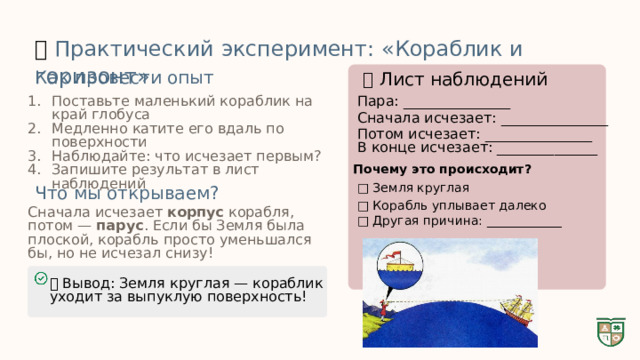  🔬  Практический эксперимент: «Кораблик и горизонт» Как провести опыт 📝 Лист наблюдений Поставьте маленький кораблик на край глобуса Медленно катите его вдаль по поверхности Наблюдайте: что исчезает первым? Запишите результат в лист наблюдений Пара: _______________ Сначала исчезает: _______________ Потом исчезает: _______________ В конце исчезает: ______________ Почему это происходит? □ Земля круглая Что мы открываем? □ Корабль уплывает далеко Сначала исчезает корпус корабля, потом — парус . Если бы Земля была плоской, корабль просто уменьшался бы, но не исчезал снизу! □ Другая причина: ____________ ✅ Вывод: Земля круглая — кораблик уходит за выпуклую поверхность! 