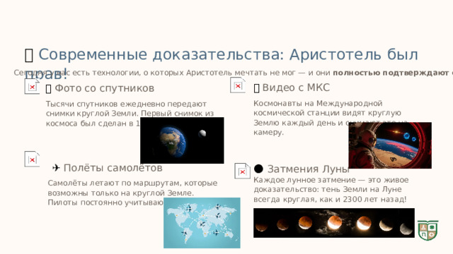  🚀  Современные доказательства: Аристотель был прав! Сегодня у нас есть технологии, о которых Аристотель мечтать не мог — и они полностью подтверждают его выводы! 🌍  Видео с МКС 🛰️  Фото со спутников Космонавты на Международной космической станции видят круглую Землю каждый день и снимают это на камеру. Тысячи спутников ежедневно передают снимки круглой Земли. Первый снимок из космоса был сделан в 1946 году! ✈️  Полёты самолётов 🌑  Затмения Луны Каждое лунное затмение — это живое доказательство: тень Земли на Луне всегда круглая, как и 2300 лет назад! Самолёты летают по маршрутам, которые возможны только на круглой Земле. Пилоты постоянно учитывают кривизну! 