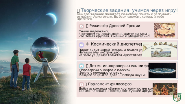  🎨  Творческие задания: учимся через игру! Каждое задание помогает по-новому понять и запомнить открытия Аристотеля. Выбери формат, который тебе нравится ! 🎬 Режиссёр Древней Греции Сними видеоклип, в котором ты доказываешь жителям Афин, что Земля круглая. Смешно и убедительно! ✈️ Космический диспетчер Пилот видит «край Земли» и боится упасть! Напиши ему инструкцию, используя доказательства Аристотеля . 🕵️ Детектив-опровергатель мифов Опровергни 5 мифов о плоской Земле с помощью опытов. Каждое закрытое дело — победа науки! 🏛️ Парламент философов Дебаты: команда «Земля круглая»против команды «Земля плоская». Побеждают лучшие аргументы! 