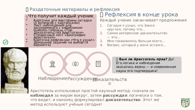  📝  Раздаточные материалы и рефлексия 💬  Рефлексия в конце урока 📋 Что получит каждый ученик Карточки для викторины-загадки (5 вопросов с картинками) Лист наблюдений для эксперимента с корабликом Шаблон таблицы «Три доказательства Аристотеля» Справочный лист «Биография Аристотеля» Карточка рефлексии «Что я узнал» Домашнее задание на выбор (4 варианта) Каждый ученик заканчивает предложения : Сегодня я узнал, что Земля круглая, потому что... Самое интересное доказательство — это... Мне понравилось больше всего... Вопрос, который у меня остался... 🏆 Был ли Аристотель прав? Да! Его логика и наблюдения оказались верны — и современная наука это подтвердила! Наблюдение Рассуждение Доказательство Аристотель использовал простой научный метод: сначала он наблюдал за миром вокруг, затем рассуждал логически о том, что видит, и наконец формулировал доказательство . Этот же метод используют учёные сегодня! 