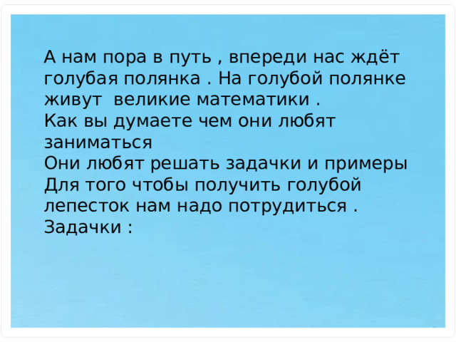 А нам пора в путь , впереди нас ждёт голубая полянка . На голубой полянке живут великие математики . Как вы думаете чем они любят заниматься Они любят решать задачки и примеры Для того чтобы получить голубой лепесток нам надо потрудиться . Задачки : 