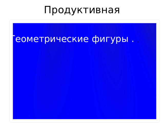 Продуктивная деятельность Геометрические фигуры . , 
