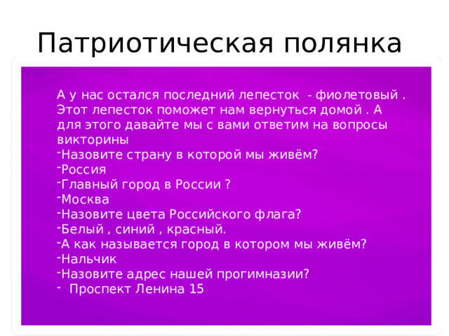 Патриотическая полянка А у нас остался последний лепесток - фиолетовый . Этот лепесток поможет нам вернуться домой . А для этого давайте мы с вами ответим на вопросы викторины Назовите страну в которой мы живём? Россия Главный город в России ? Москва Назовите цвета Российского флага? Белый , синий , красный. А как называется город в котором мы живём? Нальчик Назовите адрес нашей прогимназии?  Проспект Ленина 15 