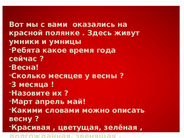 Вот мы с вами оказались на красной полянке . Здесь живут умники и умницы Ребята какое время года сейчас ? Весна! Сколько месяцев у весны ? 3 месяца ! Назовите их ? Март апрель май! Какими словами можно описать весну ? Красивая , цветущая, зелёная , долгожданная, звенящая , журчащая. Рассказ по мнетаблице. 