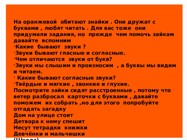 На оранжевой обитают знайки . Они дружат с буквами , любят читать . Для вас тоже они придумали задания, но прежде чем помочь зайкам давайте вспомним Какие бывают звуки ? Звуки бывают гласные и согласные. Чем отличаются звуки от букв? Звуки мы слышим и произносим , а буквы мы видим и читаем.  Какие бывают согласные звуки? Твёрдые и мягкие , звонкие и глухие. Посмотрите зайки сидят расстроенные , потому что ветер разбросал карточки с буквами , давайте поможем их собрать ,но для этого попробуйте отгадать загадку Дом на улице стоит Детвора к нему спешит Несут тетрадки книжки Девчёнки и мальчишки (Школа) Разбор слова школа. 