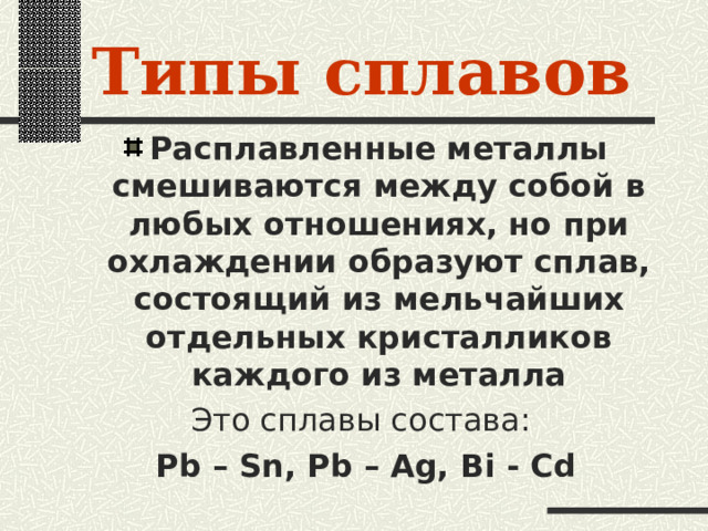 Типы сплавов Расплавленные металлы смешиваются между собой в любых отношениях, но при охлаждении образуют сплав, состоящий из мельчайших отдельных кристалликов каждого из металла Это сплавы состава: Pb – Sn, Pb – Ag,  Bi - Cd 