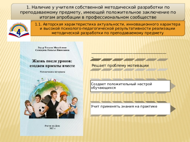 1. Наличие у учителя собственной методической разработки по преподаваемому предмету, имеющей положительное заключение по итогам апробации в профессиональном сообществе 1.1. Авторская характеристика актуальности, инновационного характера и высокой психолого-педагогической результативности реализации методической разработки по преподаваемому предмету _________________________________________ Решает проблему мотивации Создает положительный настрой обучающихся Учит применять знания на практике 