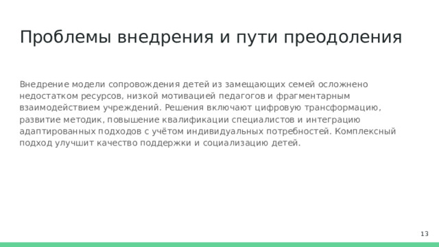 Проблемы внедрения и пути преодоления Внедрение модели сопровождения детей из замещающих семей осложнено недостатком ресурсов, низкой мотивацией педагогов и фрагментарным взаимодействием учреждений. Решения включают цифровую трансформацию, развитие методик, повышение квалификации специалистов и интеграцию адаптированных подходов с учётом индивидуальных потребностей. Комплексный подход улучшит качество поддержки и социализацию детей.  