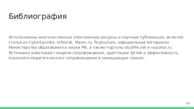 Библиография Использованы многочисленные электронные ресурсы и научные публикации, включая статьи из CyberLeninka, Infourok, Maam.ru, PsyJournals, официальные материалы Министерства образования и науки РФ, а также порталы studfile.net и nsportal.ru. Источники охватывают модели сопровождения, адаптацию детей и эффективность психолого-педагогического сопровождения в замещающих семьях.  