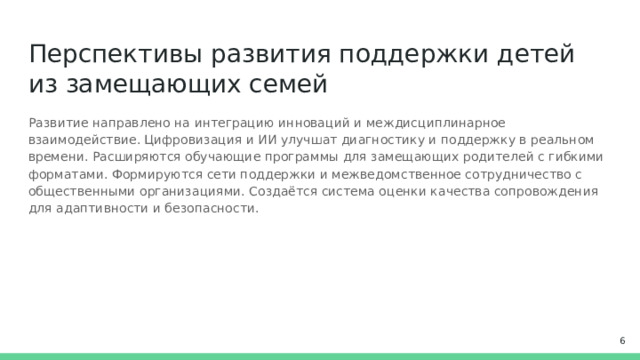 Перспективы развития поддержки детей из замещающих семей Развитие направлено на интеграцию инноваций и междисциплинарное взаимодействие. Цифровизация и ИИ улучшат диагностику и поддержку в реальном времени. Расширяются обучающие программы для замещающих родителей с гибкими форматами. Формируются сети поддержки и межведомственное сотрудничество с общественными организациями. Создаётся система оценки качества сопровождения для адаптивности и безопасности.  