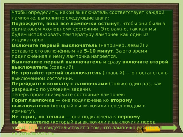 Чтобы определить, какой выключатель соответствует каждой лампочке, выполните следующие шаги: Подождите, пока все лампочки остынут , чтобы они были в одинаковом «холодном» состоянии. Это важно, так как мы будем использовать температуру лампочек как один из индикаторов. Включите первый выключатель  (например, левый) и оставьте его включённым на  5–10 минут . За это время подключённая к нему лампочка нагреется. Выключите первый выключатель  и сразу  включите второй выключатель  (средний). Не трогайте третий выключатель  (правый) — он останется в выключенном состоянии. Перейдите в комнату с лампочками  (только один раз, как разрешено по условиям задачи). Теперь проанализируйте состояние лампочек: Горит лампочка  — она подключена ко  второму выключателю  (который вы включили перед входом в комнату). Не горит, но тёплая  — она подключена к  первому выключателю  (который вы включили и выключили перед этим). Тепло свидетельствует о том, что лампочка работала и не успела остыть. Не горит и холодная  — она подключена к  третьему выключателю  (который вы не трогали). 