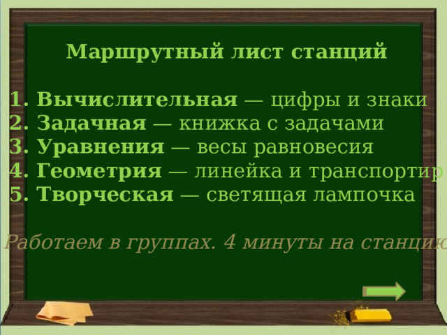 Маршрутный лист станций   1. Вычислительная  — цифры и знаки    2. Задачная  — книжка с задачами    3. Уравнения  — весы равновесия    4. Геометрия  — линейка и транспортир    5. Творческая  — светящая лампочка Работаем в группах. 4 минуты на станцию 