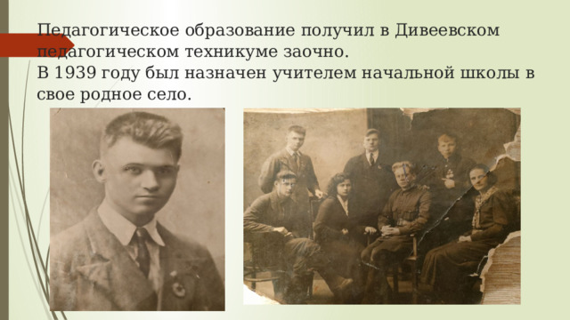 Педагогическое образование получил в Дивеевском педагогическом техникуме заочно.  В 1939 году был назначен учителем начальной школы в свое родное село.   