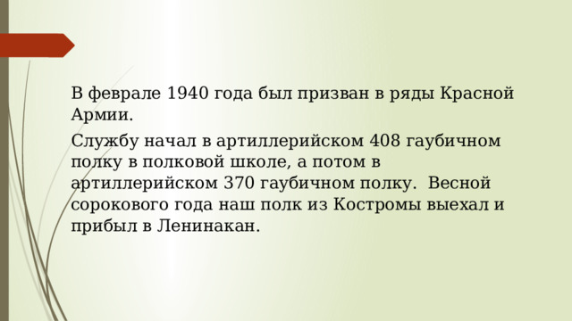 В феврале 1940 года был призван в ряды Красной Армии. Службу начал в артиллерийском 408 гаубичном полку в полковой школе, а потом в артиллерийском 370 гаубичном полку. Весной сорокового года наш полк из Костромы выехал и прибыл в Ленинакан. 