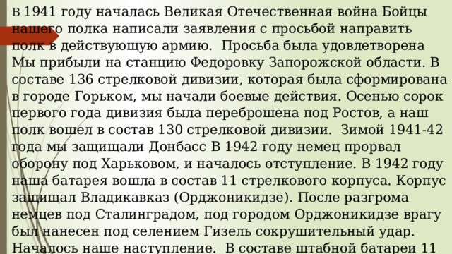 В 1941 году началась Великая Отечественная война Бойцы нашего полка написали заявления с просьбой направить полк в действующую армию. Просьба была удовлетворена Мы прибыли на станцию Федоровку Запорожской области. В составе 136 стрелковой дивизии, которая была сформирована в городе Горьком, мы начали боевые действия. Осенью сорок первого года дивизия была переброшена под Ростов, а наш полк вошел в состав 130 стрелковой дивизии. Зимой 1941-42 года мы защищали Донбасс В 1942 году немец прорвал оборону под Харьковом, и началось отступление. В 1942 году наша батарея вошла в состав 11 стрелкового корпуса. Корпус защищал Владикавказ (Орджоникидзе). После разгрома немцев под Сталинградом, под городом Орджоникидзе врагу был нанесен под селением Гизель сокрушительный удар. Началось наше наступление. В составе штабной батареи 11 стрелкового корпуса принимал участие в освобождении Кубани, а потом наш корпус направили на Украину под город Киев. Войну закончил под городом Колин в Чехословакии. 